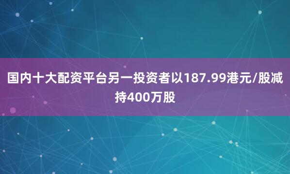国内十大配资平台另一投资者以187.99港元/股减持400万股