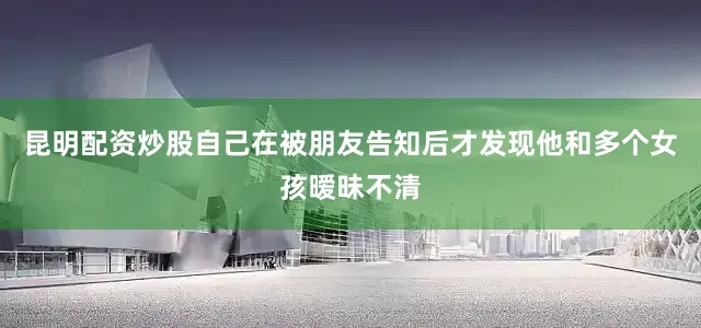 昆明配资炒股自己在被朋友告知后才发现他和多个女孩暧昧不清