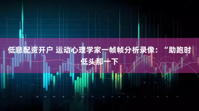 低息配资开户 运动心理学家一帧帧分析录像：“助跑时低头那一下