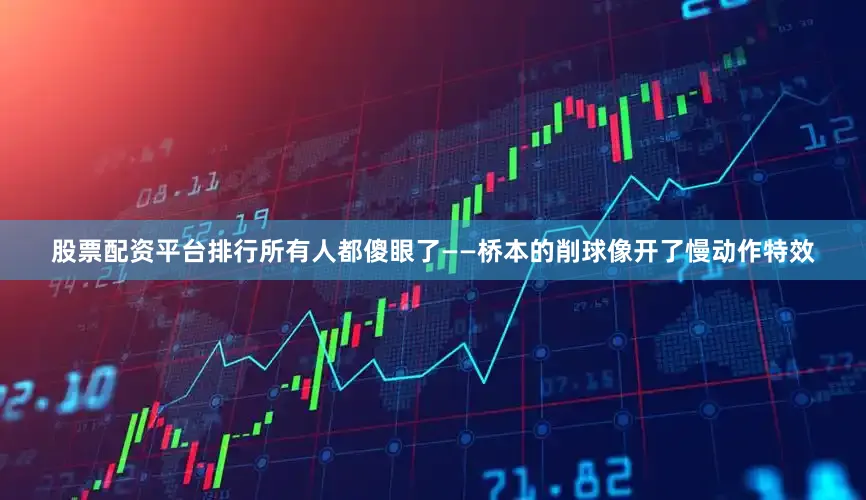 股票配资平台排行所有人都傻眼了——桥本的削球像开了慢动作特效